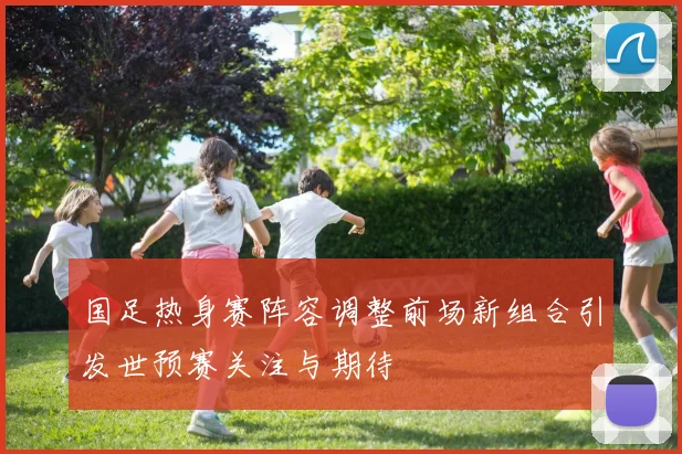 国足热身赛阵容调整前场新组合引发世预赛关注与期待