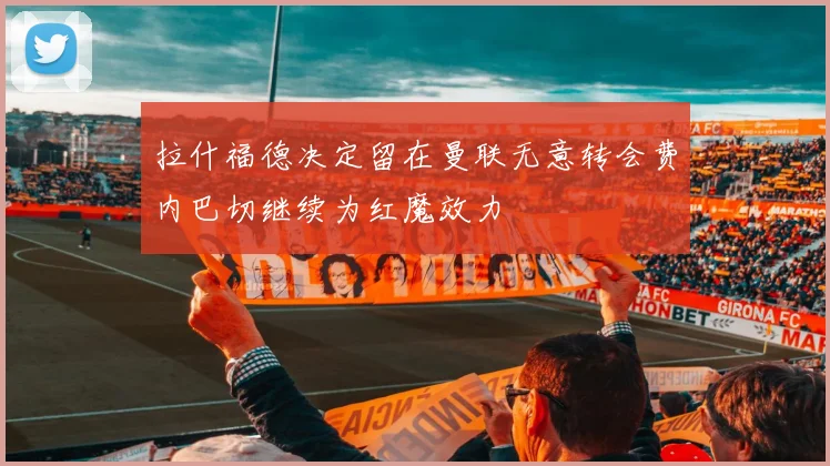 拉什福德决定留在曼联无意转会费内巴切继续为红魔效力